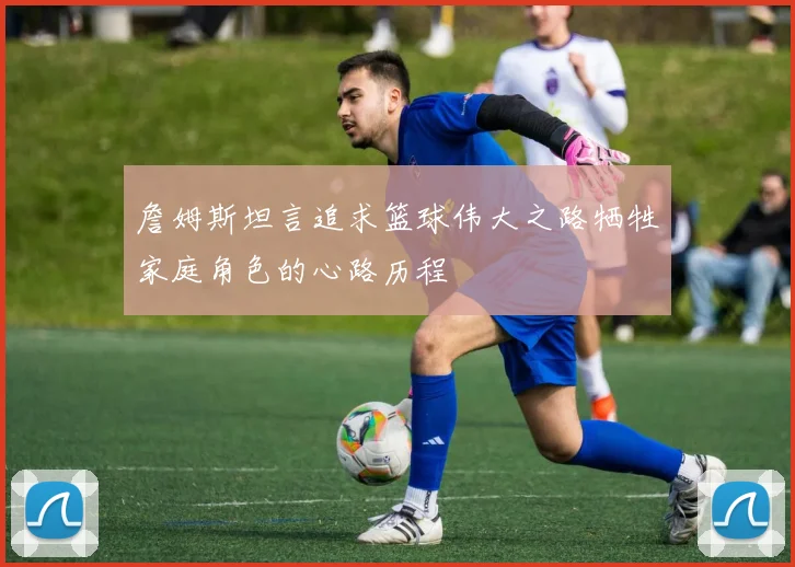 詹姆斯坦言追求篮球伟大之路牺牲家庭角色的心路历程