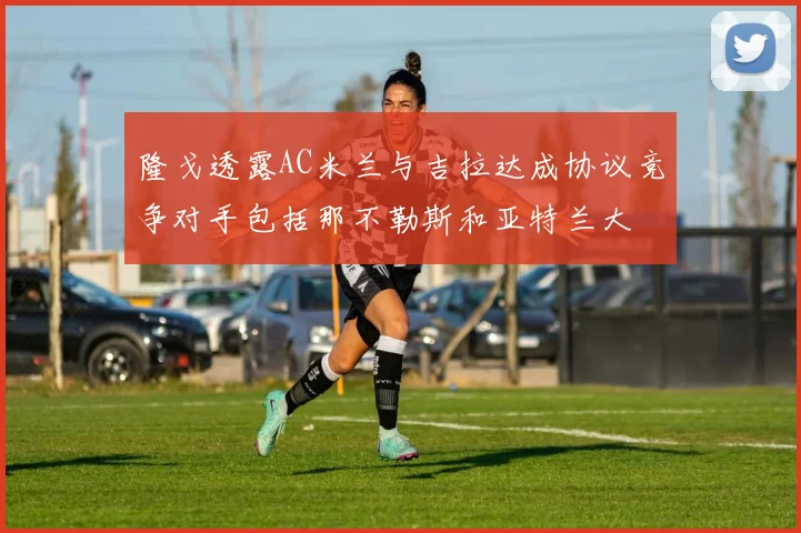 隆戈透露AC米兰与吉拉达成协议竞争对手包括那不勒斯和亚特兰大