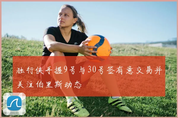 独行侠手握9号与30号签有意交易并关注伯里斯动态