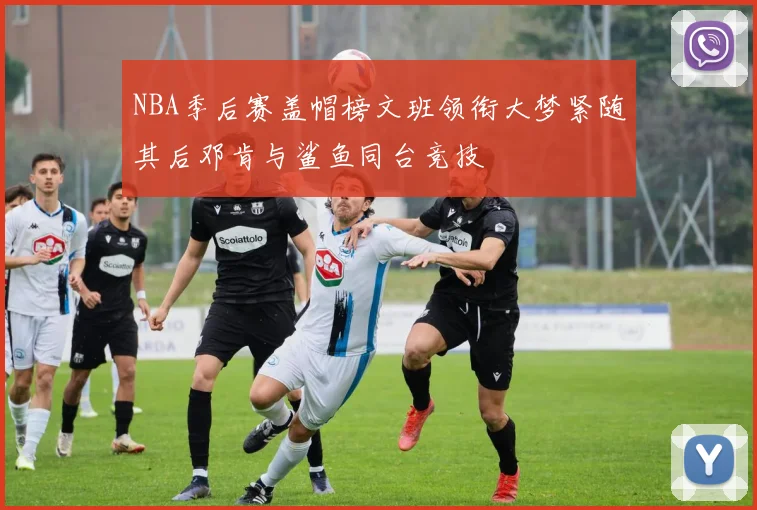 NBA季后赛盖帽榜文班领衔大梦紧随其后邓肯与鲨鱼同台竞技