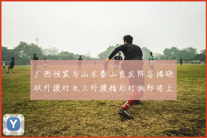 广西恒宸与山东泰山首发阵容揭晓双外援对决三外援精彩对抗即将上演