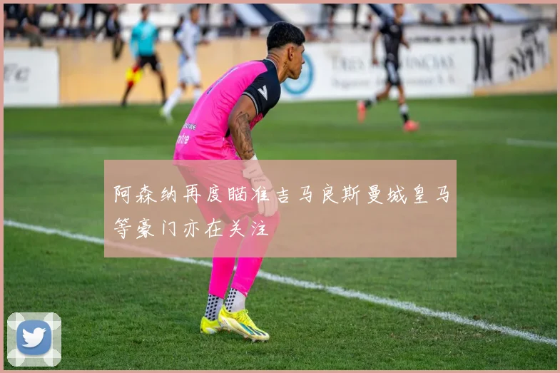 阿森纳再度瞄准吉马良斯曼城皇马等豪门亦在关注