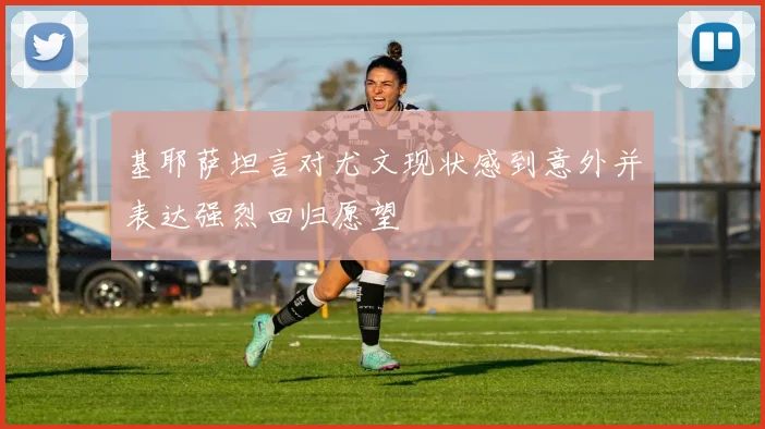基耶萨坦言对尤文现状感到意外并表达强烈回归愿望