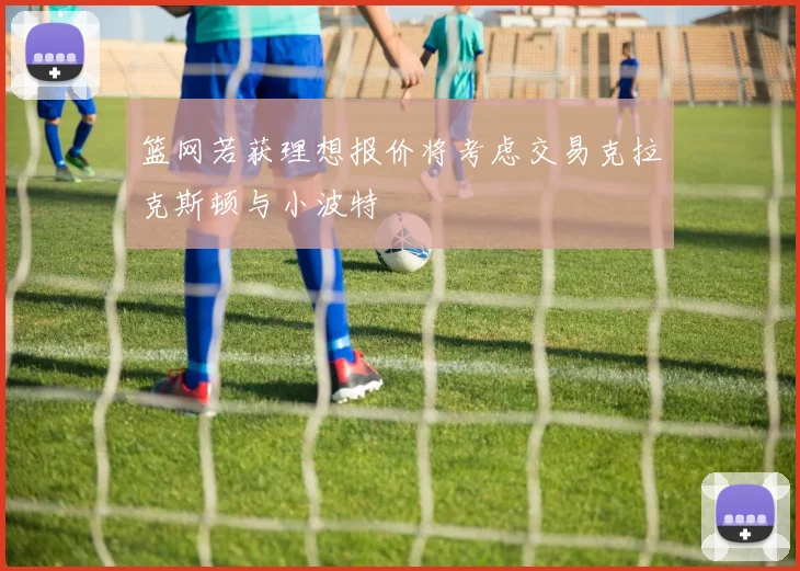 篮网若获理想报价将考虑交易克拉克斯顿与小波特