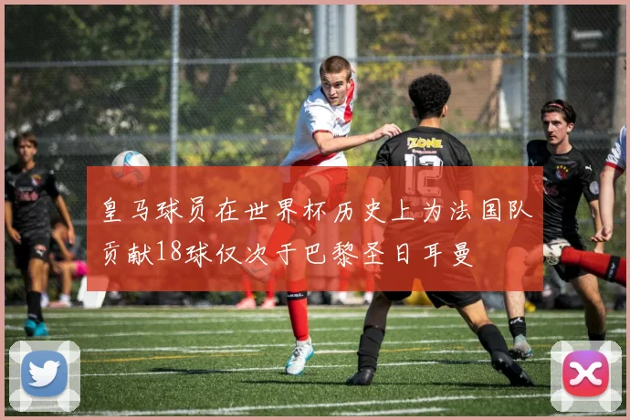 皇马球员在世界杯历史上为法国队贡献18球仅次于巴黎圣日耳曼