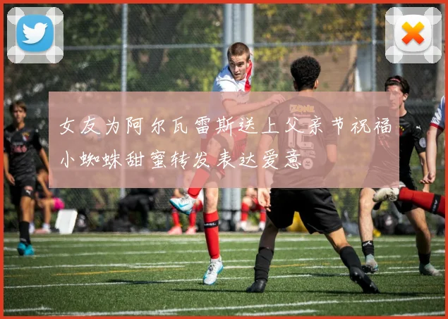 女友为阿尔瓦雷斯送上父亲节祝福小蜘蛛甜蜜转发表达爱意