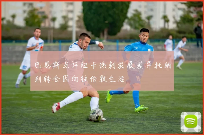 巴恩斯点评纽卡热刺发展差异托纳利转会因向往伦敦生活