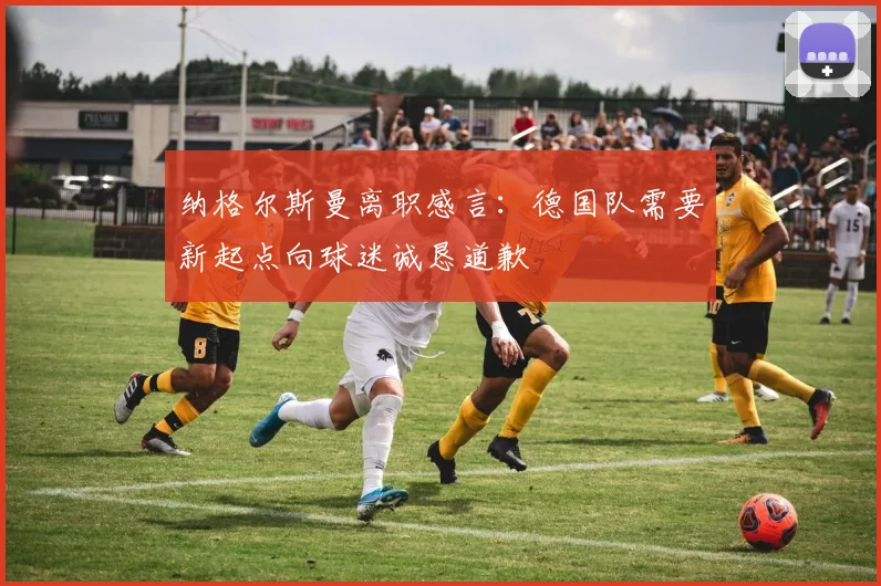 纳格尔斯曼离职感言：德国队需要新起点向球迷诚恳道歉
