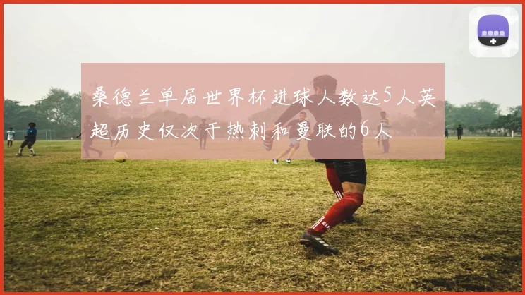 桑德兰单届世界杯进球人数达5人英超历史仅次于热刺和曼联的6人