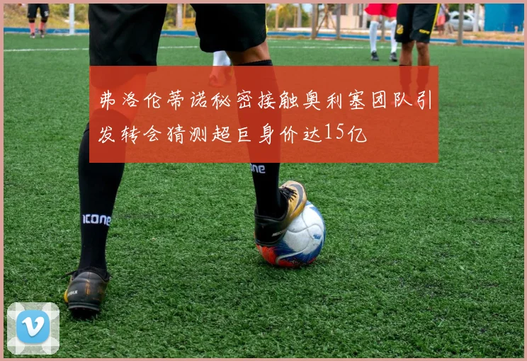 弗洛伦蒂诺秘密接触奥利塞团队引发转会猜测超巨身价达15亿