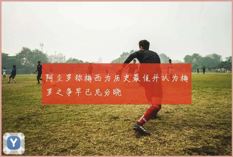 阿圭罗称梅西为历史最佳并认为梅罗之争早已见分晓