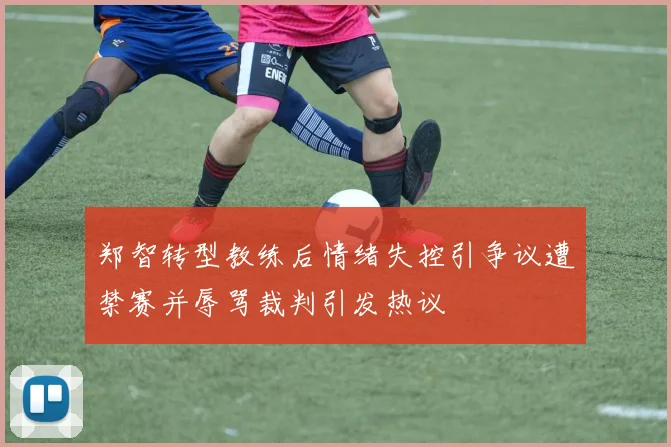 郑智转型教练后情绪失控引争议遭禁赛并辱骂裁判引发热议