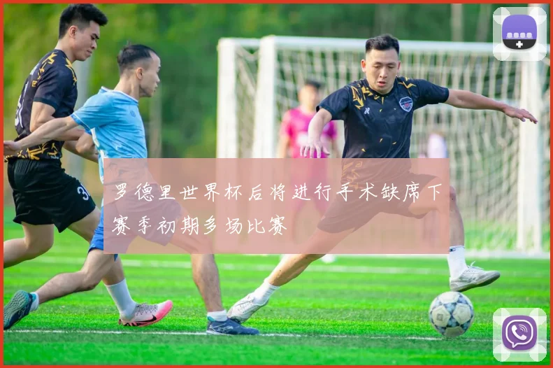 罗德里世界杯后将进行手术缺席下赛季初期多场比赛