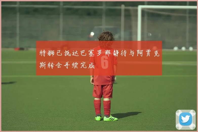 特狮已抵达巴塞罗那静待与阿贾克斯转会手续完成