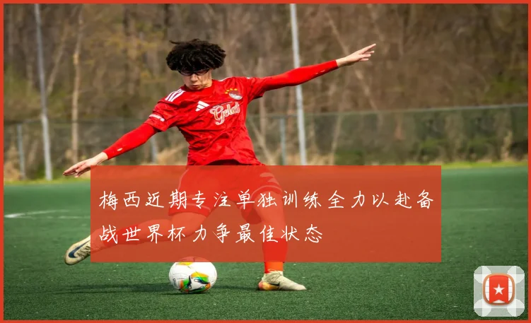 梅西近期专注单独训练全力以赴备战世界杯力争最佳状态