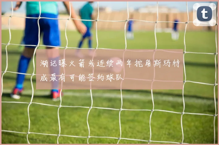 湖记曝火箭或连续两年挖角斯玛特成最有可能签约球队