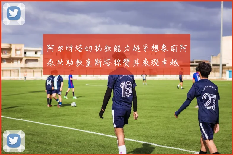 阿尔特塔的执教能力超乎想象前阿森纳助教奎斯塔称赞其表现卓越