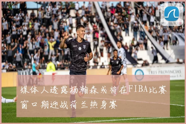媒体人透露杨瀚森或将在FIBA比赛窗口期迎战荷兰热身赛