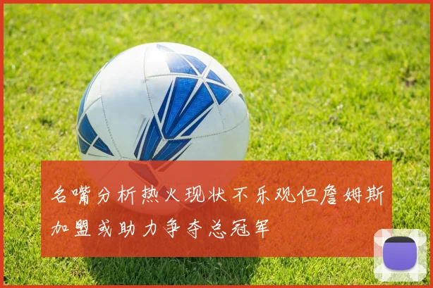 名嘴分析热火现状不乐观但詹姆斯加盟或助力争夺总冠军
